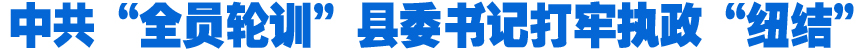 中共“全員輪訓”縣委書記打牢執政“紐結”